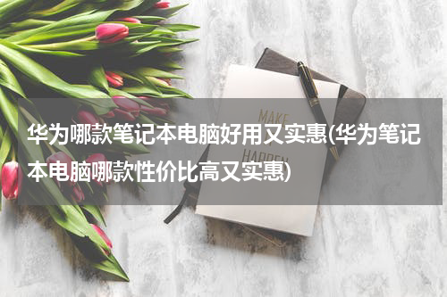 华为哪款笔记本电脑好用又实惠(华为笔记本电脑哪款性价比高又实惠)