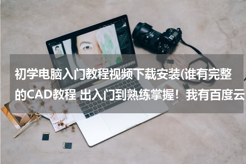 初学电脑入门教程视频下载安装(谁有完整的CAD教程 出入门到熟练掌握！我有百度云！)