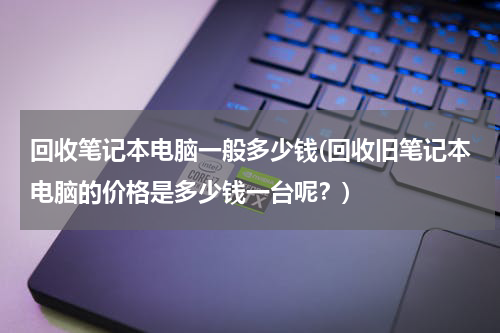 回收笔记本电脑一般多少钱(回收旧笔记本电脑的价格是多少钱一台呢？)