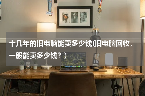 十几年的旧电脑能卖多少钱(旧电脑回收，一般能卖多少钱？)