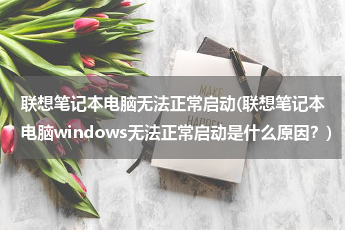 联想笔记本电脑无法正常启动(联想笔记本电脑windows无法正常启动是什么原因？)