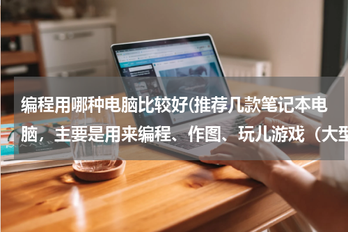 编程用哪种电脑比较好(推荐几款笔记本电脑，主要是用来编程、作图、玩儿游戏（大型单机游戏和网络游戏）)