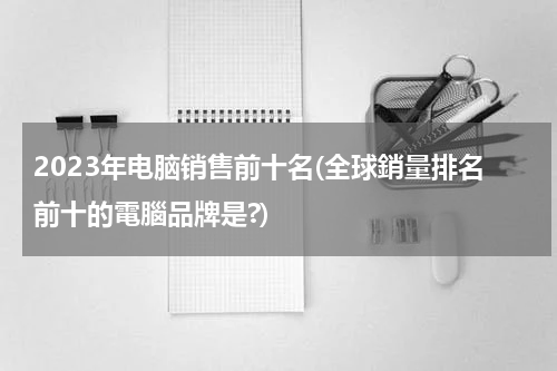 2023年电脑销售前十名(全球銷量排名前十的電腦品牌是?)