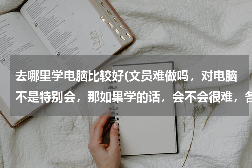 去哪里学电脑比较好(文员难做吗，对电脑不是特别会，那如果学的话，会不会很难，各位建议一下)