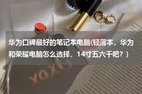 华为口碑最好的笔记本电脑(轻薄本，华为和荣耀电脑怎么选择，14寸五六千吧？)