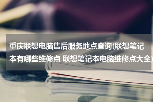 重庆联想电脑售后服务地点查询(联想笔记本有哪些维修点 联想笔记本电脑维修点大全)
