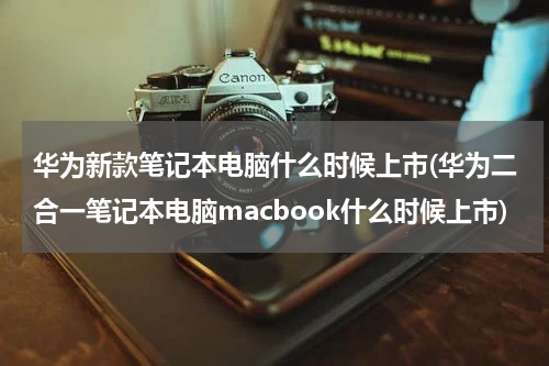 华为新款笔记本电脑什么时候上市(华为二合一笔记本电脑macbook什么时候上市)