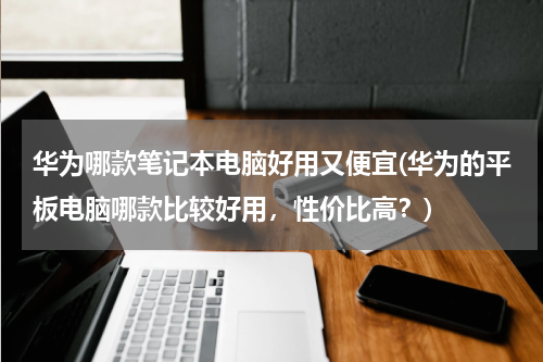 华为哪款笔记本电脑好用又便宜(华为的平板电脑哪款比较好用，性价比高？)