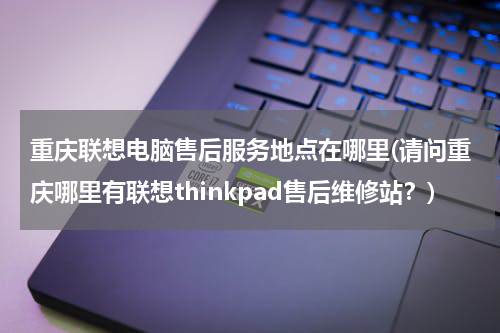 重庆联想电脑售后服务地点在哪里(请问重庆哪里有联想thinkpad售后维修站？)