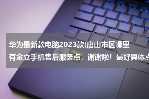 华为最新款电脑2023款(唐山市区哪里有金立手机售后服务点，谢谢啦！最好具体点)