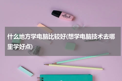 什么地方学电脑比较好(想学电脑技术去哪里学好点)