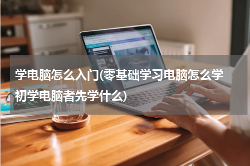学电脑怎么入门(零基础学习电脑怎么学 初学电脑者先学什么)