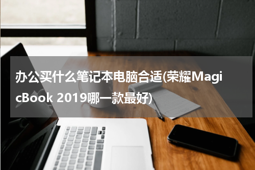 办公买什么笔记本电脑合适(荣耀MagicBook 2019哪一款最好)