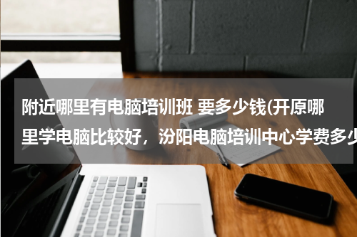 附近哪里有电脑培训班 要多少钱(开原哪里学电脑比较好，汾阳电脑培训中心学费多少钱)