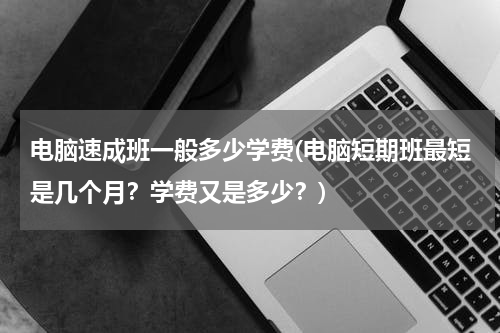 电脑速成班一般多少学费(电脑短期班最短是几个月？学费又是多少？)