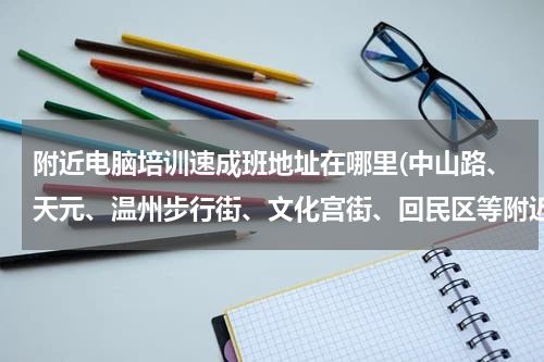 附近电脑培训速成班地址在哪里(中山路、天元、温州步行街、文化宫街、回民区等附近哪有电脑培训班？)