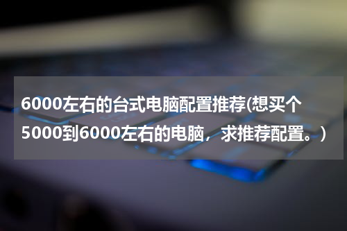 6000左右的台式电脑配置推荐(想买个5000到6000左右的电脑，求推荐配置。)