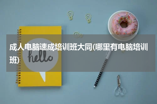 成人电脑速成培训班大同(哪里有电脑培训班)