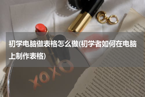 初学电脑做表格怎么做(初学者如何在电脑上制作表格)
