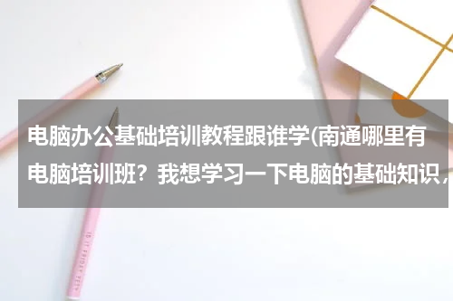 电脑办公基础培训教程跟谁学(南通哪里有电脑培训班？我想学习一下电脑的基础知识，现在什么都不懂！大神们帮帮忙)