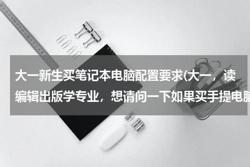 大一新生买笔记本电脑配置要求(大一，读编辑出版学专业，想请问一下如果买手提电脑，配置要求是什么)