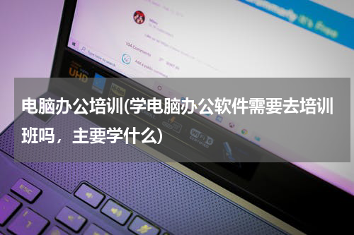 电脑办公培训(学电脑办公软件需要去培训班吗，主要学什么)