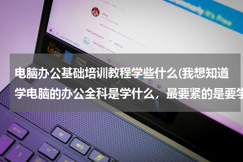 电脑办公基础培训教程学些什么(我想知道学电脑的办公全科是学什么，最要紧的是要学会什么？)