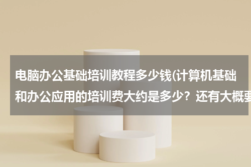 电脑办公基础培训教程多少钱(计算机基础和办公应用的培训费大约是多少？还有大概要多久时间？)