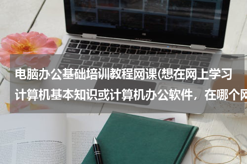电脑办公基础培训教程网课(想在网上学习计算机基本知识或计算机办公软件，在哪个网上学好？谢谢！)