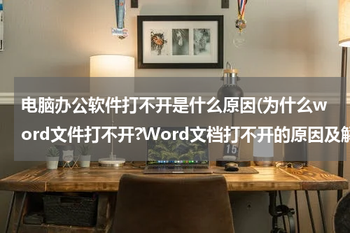 电脑办公软件打不开是什么原因(为什么word文件打不开?Word文档打不开的原因及解决方法)
