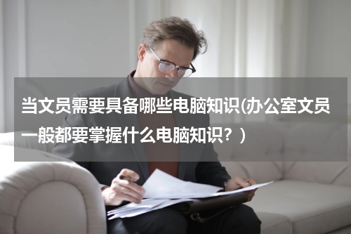 当文员需要具备哪些电脑知识(办公室文员一般都要掌握什么电脑知识？)