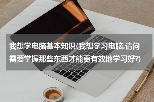 我想学电脑基本知识(我想学习电脑,请问需要掌握那些东西才能更有效地学习好?)