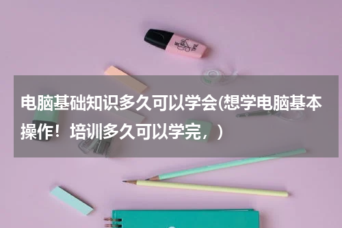 电脑基础知识多久可以学会(想学电脑基本操作！培训多久可以学完，)