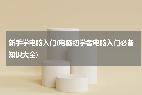 新手学电脑入门(电脑初学者电脑入门必备知识大全)
