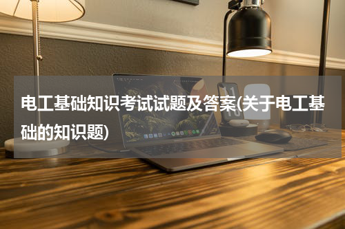 电工基础知识考试试题及答案(关于电工基础的知识题)