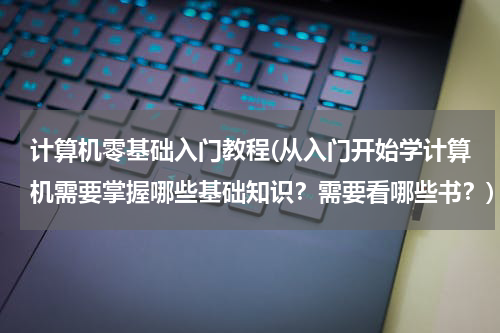 计算机零基础入门教程(从入门开始学计算机需要掌握哪些基础知识？需要看哪些书？)