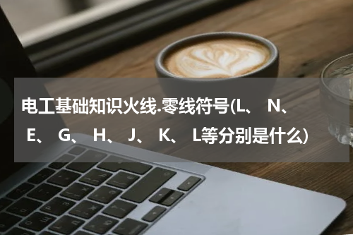 电工基础知识火线.零线符号(L、 N、 E、 G、 H、 J、 K、 L等分别是什么)