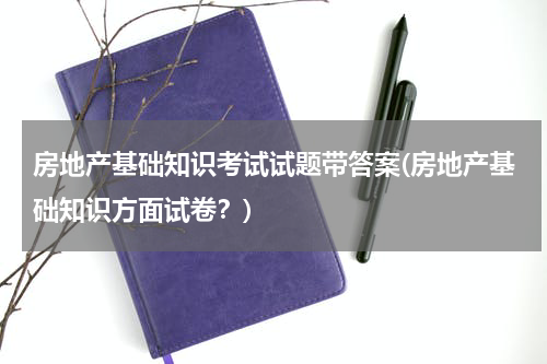 房地产基础知识考试试题带答案(房地产基础知识方面试卷？)