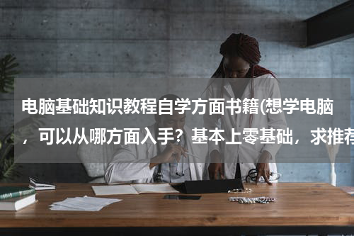 电脑基础知识教程自学方面书籍(想学电脑，可以从哪方面入手？基本上零基础，求推荐几本适合小白的书)