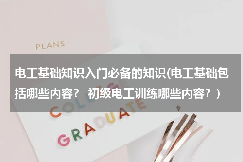 电工基础知识入门必备的知识(电工基础包括哪些内容？ 初级电工训练哪些内容？)
