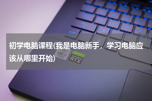 初学电脑课程(我是电脑新手，学习电脑应该从哪里开始)