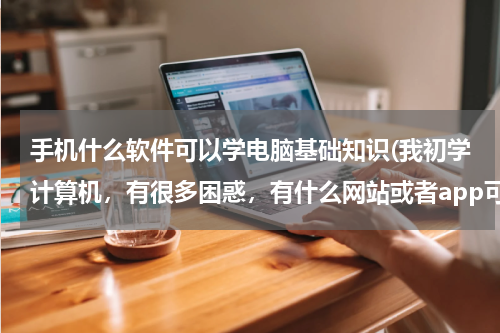 手机什么软件可以学电脑基础知识(我初学计算机，有很多困惑，有什么网站或者app可以推荐给我吗？)
