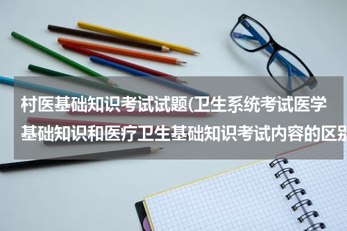 村医基础知识考试试题(卫生系统考试医学基础知识和医疗卫生基础知识考试内容的区别)