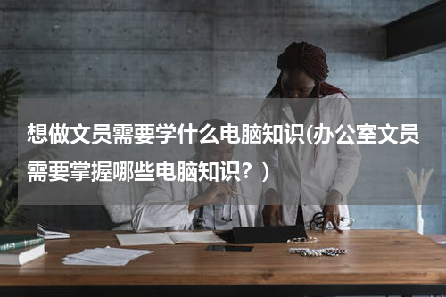 想做文员需要学什么电脑知识(办公室文员需要掌握哪些电脑知识？)