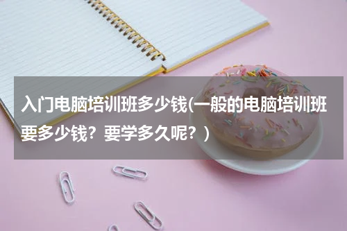 入门电脑培训班多少钱(一般的电脑培训班要多少钱？要学多久呢？)