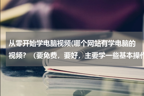 从零开始学电脑视频(哪个网站有学电脑的视频？（要免费，要好，主要学一些基本操作）)