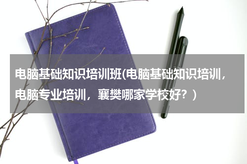 电脑基础知识培训班(电脑基础知识培训，电脑专业培训，襄樊哪家学校好？)