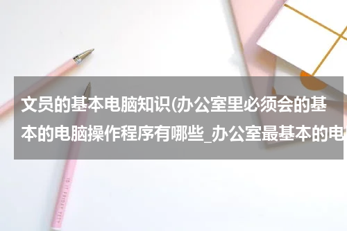 文员的基本电脑知识(办公室里必须会的基本的电脑操作程序有哪些_办公室最基本的电脑操作)