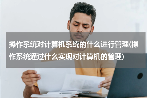 操作系统对计算机系统的什么进行管理(操作系统通过什么实现对计算机的管理)