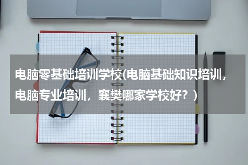 电脑零基础培训学校(电脑基础知识培训，电脑专业培训，襄樊哪家学校好？)